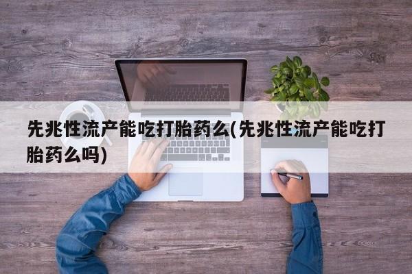 流产药使用先兆性流产能吃打胎药么(先兆性流产能吃打胎药么吗)
