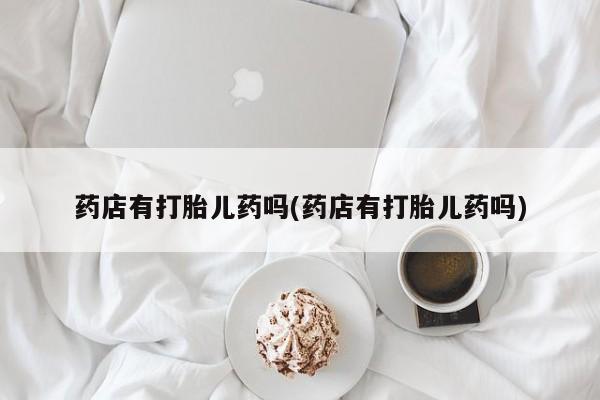流产药使用药店有打胎儿药吗(药店有打胎儿药吗)