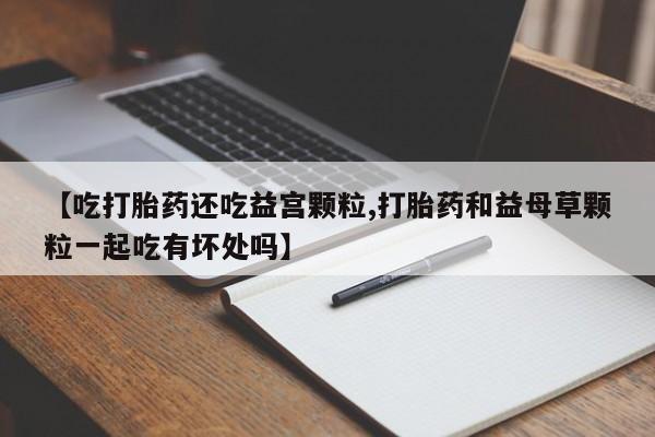 流产药使用【吃打胎药还吃益宫颗粒,打胎药和益母草颗粒一起吃有坏处吗】