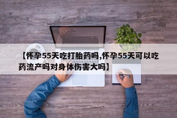 流产药使用【怀孕55天吃打胎药吗,怀孕55天可以吃药流产吗对身体伤害大吗】