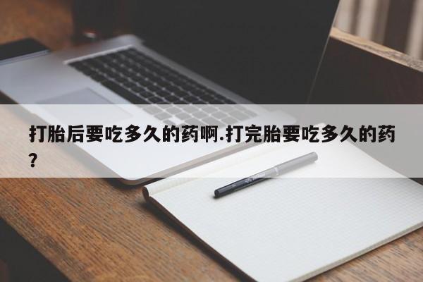 流产药使用打胎后要吃多久的药啊.打完胎要吃多久的药？