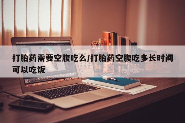 流产药使用打胎药需要空腹吃么/打胎药空腹吃多长时间可以吃饭