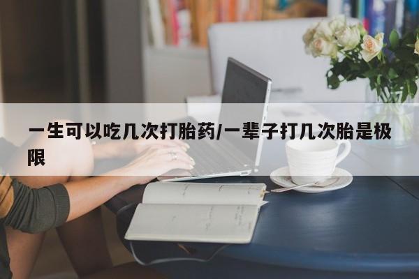 流产药使用一生可以吃几次打胎药/一辈子打几次胎是极限