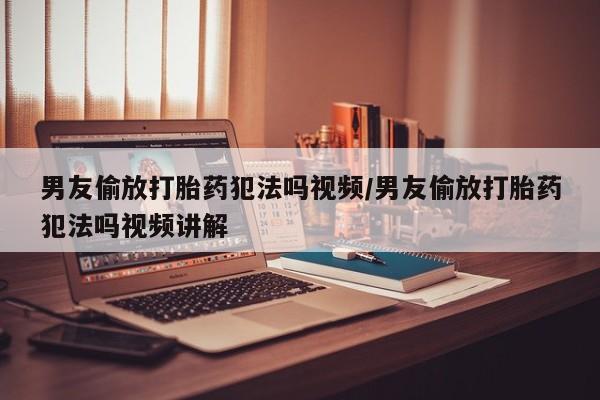 流产药使用男友偷放打胎药犯法吗视频/男友偷放打胎药犯法吗视频讲解