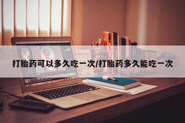 流产药使用打胎药可以多久吃一次/打胎药多久能吃一次