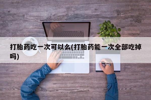 流产药使用打胎药吃一次可以么(打胎药能一次全部吃掉吗)