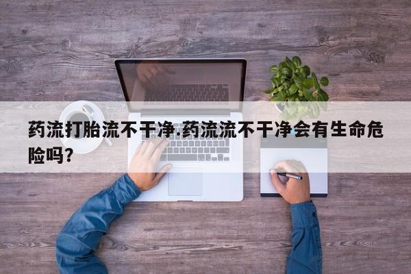 流产药使用药流打胎流不干净.药流流不干净会有生命危险吗？