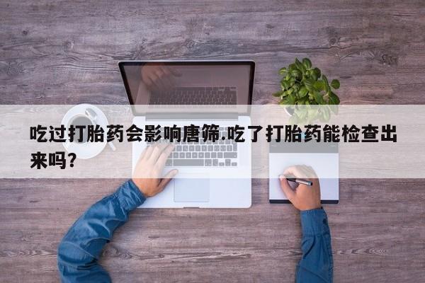 流产药使用吃过打胎药会影响唐筛.吃了打胎药能检查出来吗？