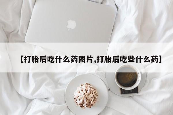 流产药使用【打胎后吃什么药图片,打胎后吃些什么药】