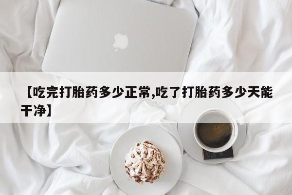 流产药使用【吃完打胎药多少正常,吃了打胎药多少天能干净】