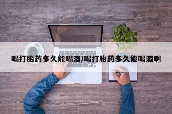 流产药使用喝打胎药多久能喝酒/喝打胎药多久能喝酒啊