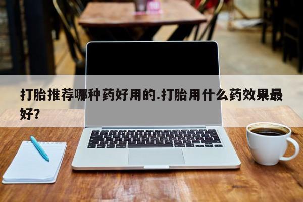 流产药使用打胎推荐哪种药好用的.打胎用什么药效果最好？