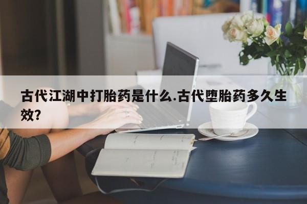 流产药使用古代江湖中打胎药是什么.古代堕胎药多久生效？