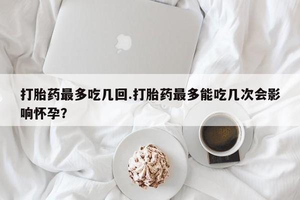 流产药使用打胎药最多吃几回.打胎药最多能吃几次会影响怀孕？
