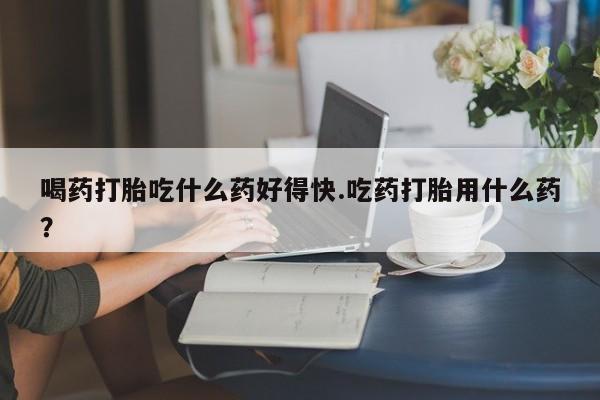 流产药使用喝药打胎吃什么药好得快.吃药打胎用什么药？