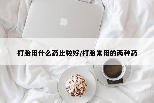 流产药使用打胎用什么药比较好/打胎常用的两种药