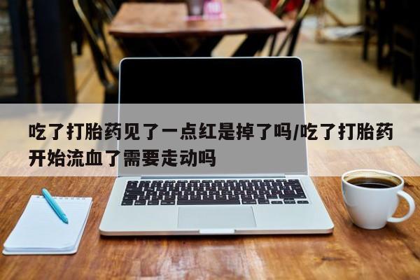 流产药使用吃了打胎药见了一点红是掉了吗/吃了打胎药开始流血了需要走动吗
