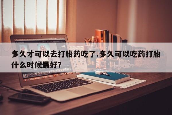 流产药使用多久才可以去打胎药吃了.多久可以吃药打胎什么时候最好？