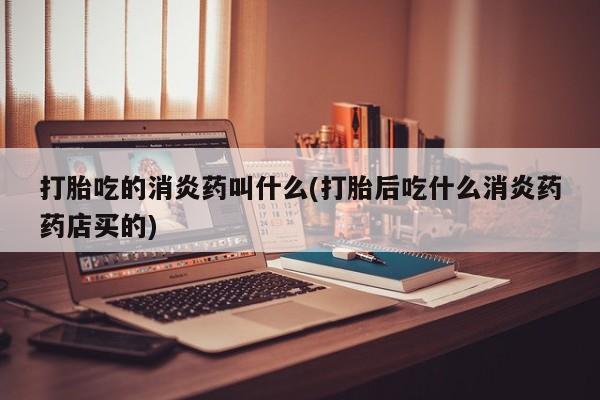 流产药使用打胎吃的消炎药叫什么(打胎后吃什么消炎药药店买的)