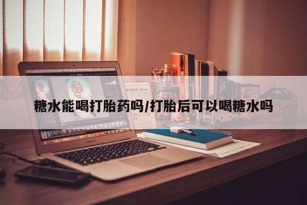 流产药使用糖水能喝打胎药吗/打胎后可以喝糖水吗