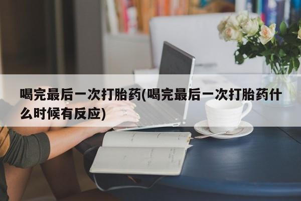 流产药使用喝完最后一次打胎药(喝完最后一次打胎药什么时候有反应)