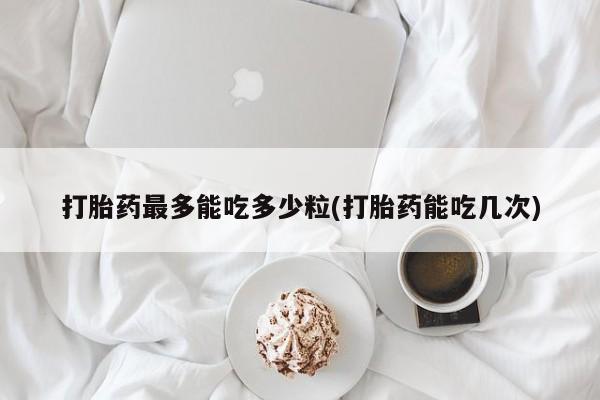 流产药使用打胎药最多能吃多少粒(打胎药能吃几次)