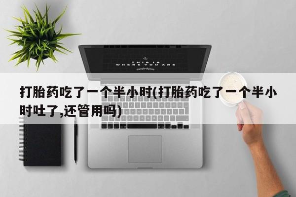 流产药使用打胎药吃了一个半小时(打胎药吃了一个半小时吐了,还管用吗)