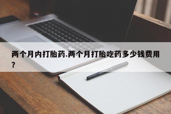 流产药使用两个月内打胎药.两个月打胎吃药多少钱费用？