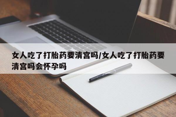 流产药使用女人吃了打胎药要清宫吗/女人吃了打胎药要清宫吗会怀孕吗