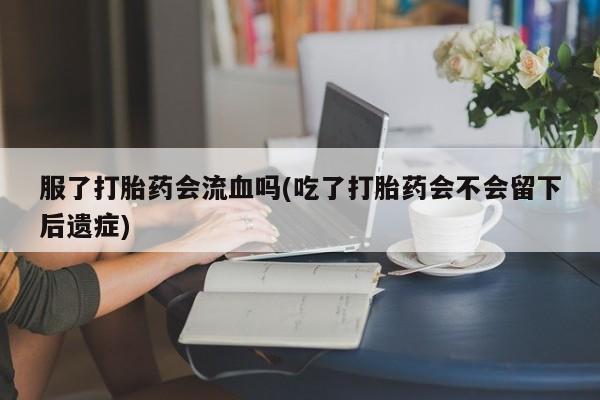 流产药使用服了打胎药会流血吗(吃了打胎药会不会留下后遗症)