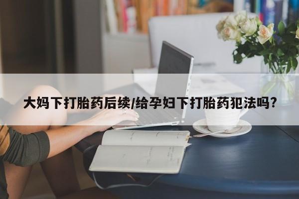 流产药使用大妈下打胎药后续/给孕妇下打胎药犯法吗?