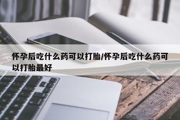 流产药使用怀孕后吃什么药可以打胎/怀孕后吃什么药可以打胎最好