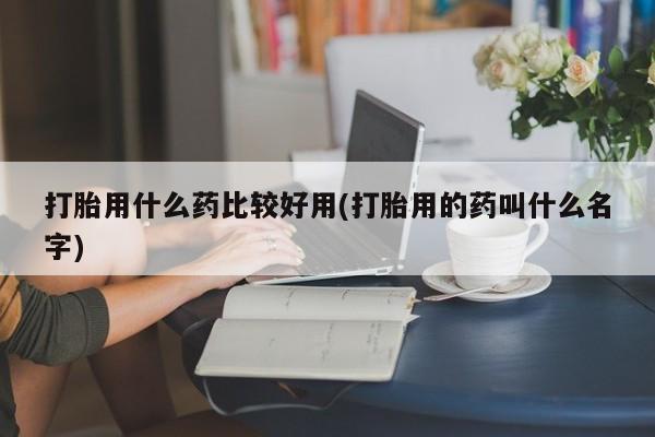 流产药使用打胎用什么药比较好用(打胎用的药叫什么名字)