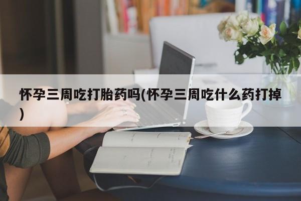 流产药使用怀孕三周吃打胎药吗(怀孕三周吃什么药打掉)