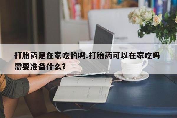 流产药使用打胎药是在家吃的吗.打胎药可以在家吃吗 需要准备什么？