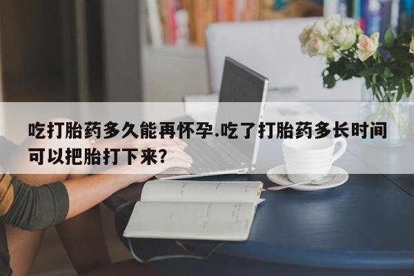 流产药使用吃打胎药多久能再怀孕.吃了打胎药多长时间可以把胎打下来？