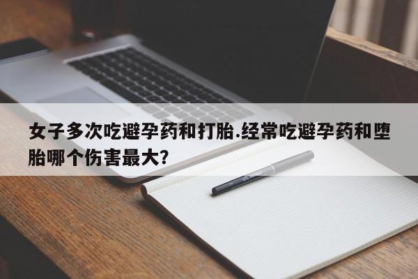 流产药使用女子多次吃避孕药和打胎.经常吃避孕药和堕胎哪个伤害最大？