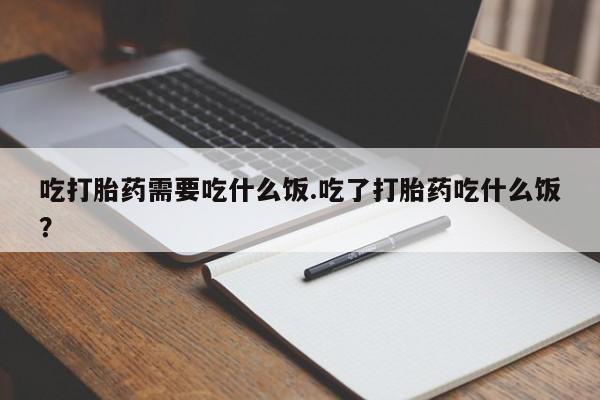 流产药使用吃打胎药需要吃什么饭.吃了打胎药吃什么饭？