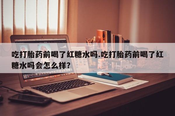 流产药使用吃打胎药前喝了红糖水吗.吃打胎药前喝了红糖水吗会怎么样？