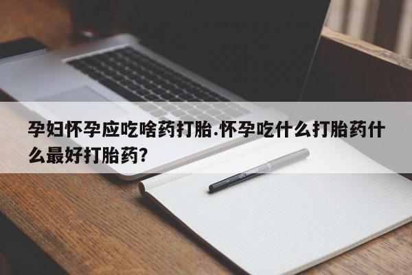 流产药使用孕妇怀孕应吃啥药打胎.怀孕吃什么打胎药什么最好打胎药？