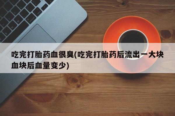 流产药使用吃完打胎药血很臭(吃完打胎药后流出一大块血块后血量变少)