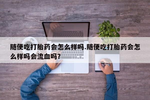 流产药使用随便吃打胎药会怎么样吗.随便吃打胎药会怎么样吗会流血吗？