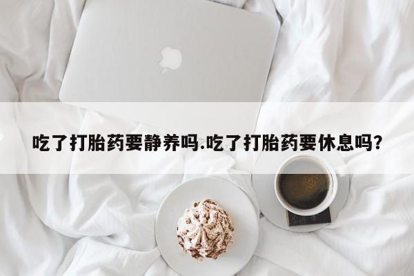 流产药使用吃了打胎药要静养吗.吃了打胎药要休息吗？