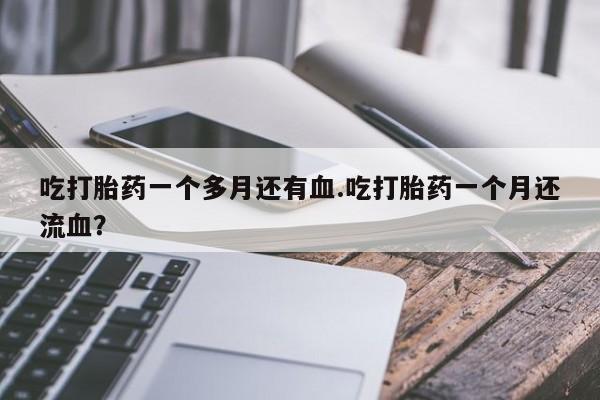 流产药使用吃打胎药一个多月还有血.吃打胎药一个月还流血？