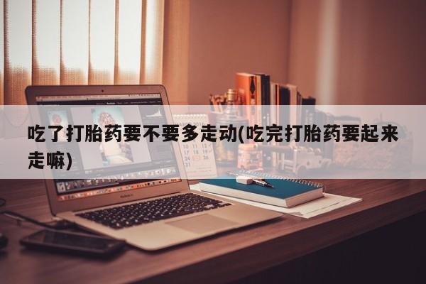 流产药使用吃了打胎药要不要多走动(吃完打胎药要起来走嘛)