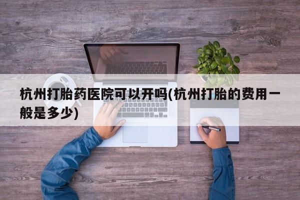 流产药使用杭州打胎药医院可以开吗(杭州打胎的费用一般是多少)