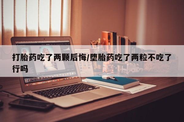 流产药使用打胎药吃了两颗后悔/堕胎药吃了两粒不吃了行吗