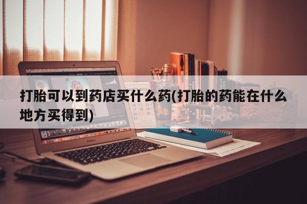 流产药使用打胎可以到药店买什么药(打胎的药能在什么地方买得到)