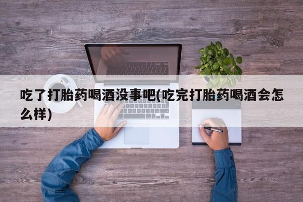 流产药使用吃了打胎药喝酒没事吧(吃完打胎药喝酒会怎么样)
