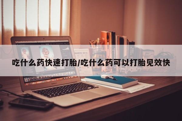 流产药使用吃什么药快速打胎/吃什么药可以打胎见效快